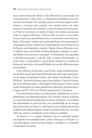 98  LINGUAGEM, EDUCAÇÃO E VIRTUALIDADE
nicar assincronamente (horas e dias diferentes) ou em tempo real
(sincronamente). Além disso, o computador possibilita novas for-
mas de conversação. Por exemplo, pode­‑se conversar agora e inter-
romper a conversa para retomar esse mesmo ponto em outro
momento (amanhã, por exemplo), o que em tempo real não aconte-
ce. Pode­‑se conversar, ao mesmo tempo, com outras pessoas que
estão em lugares diferentes. Pode­‑se falar do outro e com outros
(como os posts que possibilitam texto e comentários com outros we-
blogs). Entretanto, lembro que a principal forma de comunicação é
a linguagem escrita, embora seja constituída por nova forma de uso
da língua, uma linguagem especial. Apesar dessas diferenças, pos-
so afirmar que a aula ainda continua planejada e guiada, e o mate-
rial didático faz um pouco esse papel. A ferramenta vira, guardada
as devidas proporções, a sala de aula, o espaço denominador co-
mum entre os participantes, governando também as escolhas de
formas de interação e de possibilidades de uso dos diferentes tipos
de atividades.
Com o objetivo de elucidar o que foi dito, trago exemplos extraí­
dos de dois cursos que foram elaborados por mim e por participan-
tes do grupo de pesquisa Gealin, sob minha coordenação: Curso
ESPmed – leitura de abstracts para a área médica; Curso de Forma-
ção de Professores para a Abordagem Instrumental. Esses cursos
foram desenhados em duas plataformas diferentes (pertencentes à
Cogeae, da PUC­‑SP) e no Teleduc (pertencente à Unicamp).
Um dos primeiros passos, na aula virtual, é familiarizar­‑se com a
plataforma e seus diferentes espaços. Por exemplo, observe as figuras
1 e 2 que ilustram as entradas para um curso: na Figura 1, as unidades
são apresentadas no meio da tela, com possibilidade de se navegar
para outras telas; na Figura 2, cada figura é uma unidade (que mostra
o objetivo da unidade quando o mouse é colocado sobre ela). Ao clicar
sobre ela, o aluno é conduzido a outro espaço (a unidade).
As figuras 3 e 4, a seguir, ilustram como os conteúdos podem
ser dispostos nas unidades para o aluno. Note que, na Figura 3, o
conteúdo aparece como um texto longo, e, na Figura 4, o conteúdo
é explicitado em partes.
 