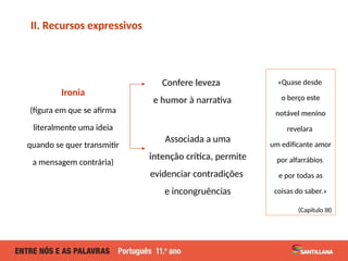 «Quase desde
o berço este
notável menino
revelara
um edificante amor
por alfarrábios
e por todas as
coisas do saber.»
(Capítulo III)
II. Recursos expressivos
Associada a uma
intenção crítica, permite
evidenciar contradições
e incongruências
Confere leveza
e humor à narrativa
Ironia
(figura em que se afirma
literalmente uma ideia
quando se quer transmitir
a mensagem contrária)
 