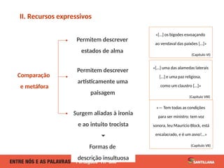 Comparação
e metáfora
II. Recursos expressivos
Surgem aliadas à ironia
e ao intuito trocista
🞃
Formas de
descrição insultuosa
Permitem descrever
artisticamente uma
paisagem
Permitem descrever
estados de alma
«[…] os bigodes esvoaçando
ao vendaval das paixões […]»
(Capítulo VI)
«— Tem todas as condições
para ser ministro: tem voz
sonora, leu Maurício Block, está
encalacrado, e é um asno!…»
(Capítulo VII)
«[…] uma das alamedas laterais
[…] e uma paz religiosa,
como um claustro […]»
(Capítulo VIII)
 