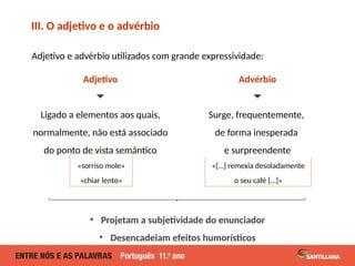 Adjetivo e advérbio utilizados com grande expressividade:
Adjetivo
🞃
Ligado a elementos aos quais,
normalmente, não está associado
do ponto de vista semântico
III. O adjetivo e o advérbio
«sorriso mole»
«chiar lento»
«[…] remexia desoladamente
o seu café […]»
Advérbio
🞃
Surge, frequentemente,
de forma inesperada
e surpreendente
• Projetam a subjetividade do enunciador
• Desencadeiam efeitos humorísticos
 