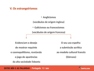 • Anglicismos
(vocábulos de origem inglesa)
• Galicismos ou francesismos
(vocábulos de origem francesa)
V. Os estrangeirismos
Evidenciam o desejo
de mostrar requinte
e cosmopolitismo, revelando
o jogo de aparências
da alta sociedade lisboeta
O seu uso espelha
a submissão acrítica
ao modelo cultural francês
(Dâmaso)
 