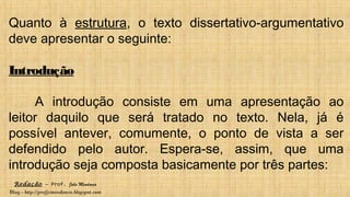 Redação – Prof. João Mendonça
Blog - http://profjcmendonca.blogspot.com
Quanto à estrutura, o texto dissertativo-argumentativo
deve apresentar o seguinte:
Introdução
A introdução consiste em uma apresentação ao
leitor daquilo que será tratado no texto. Nela, já é
possível antever, comumente, o ponto de vista a ser
defendido pelo autor. Espera-se, assim, que uma
introdução seja composta basicamente por três partes:
 