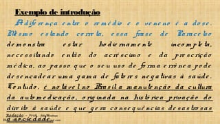 Redação – Prof. João Mendonça
Blog - http://profjcmendonca.blogspot.com
Exemplo de introdução
A dife re nça e ntre o re m é dio e o ve ne no é a do se .
Me sm o e stando co rre ta, e ssa frase de Parace lso
de m o nstra e star ho die rnam e nte inco m ple ta,
ne ce ssitando e ntão do acré scim o e da pre scrição
m é dica, ao passo q ue o se u uso de fo rm a e rrô ne a po de
de se ncade ar um a g am a de fato re s ne g ativas à saúde .
Co ntudo , é no táve l no Brasil a m anute nção da cultura
da auto m e dicação , o rig inada na histó rica privação do
dire ito à saúde e q ue g e ra co nse q uê ncias de sastro sas
à so cie dade .
 
