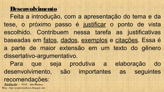 Redação – Prof. João Mendonça
Blog - http://profjcmendonca.blogspot.com
Desenvolvimento
Feita a introdução, com a apresentação do tema e da
tese, o próximo passo é justificar o ponto de vista
escolhido. Contribuem nessa tarefa as justificativas
baseadas em fatos, dados, exemplos e citações. Essa é
a parte de maior extensão em um texto do gênero
dissertativo-argumentativo.
Para que seja produtiva a elaboração do
desenvolvimento, são importantes as seguintes
recomendações:
 