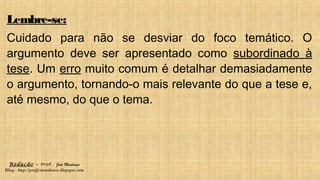 Redação – Prof. João Mendonça
Blog - http://profjcmendonca.blogspot.com
Lembre-se:
Cuidado para não se desviar do foco temático. O
argumento deve ser apresentado como subordinado à
tese. Um erro muito comum é detalhar demasiadamente
o argumento, tornando-o mais relevante do que a tese e,
até mesmo, do que o tema.
 