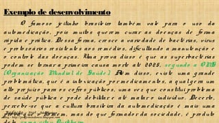 Redação – Prof. João Mendonça
Blog - http://profjcmendonca.blogspot.com
Exemplo de desenvolvimento
O fam o so je itinho brasile iro tam bé m vale para o uso da
auto m e dicação , po is m uito s q ue re m curar as do e nças de fo rm a
rápida e prática. De ssa fo rm a, cre sce a varie dade de bacté rias, vírus
e pro to z o ário s re siste nte s ao s re m é dio s, dificultando a m anute nção e
o co ntro le das do e nças. Um a pro va disso é q ue as supe rbacté rias
po de m se to rnar a prim e ira causa m o rte até 20 25, se g undo a O MS
(O rg aniz ação Mundial de Saúde ). Alé m disso , e xiste um a g rande
pro ble m ática, q ue é a into xicação po r m e dicam e nto s, a q ual g e ra um
alto pre juíz o para o s co fre s público s, um a ve z q ue co nstitui pro ble m a
de saúde pública e po de de bilitar e até m atar o indivíduo . De ce rto ,
pe rce be -se q ue a cultura brasile ira da auto m e dicação é m ais um a
pro va q ue o ho m e m , m as do q ue fo rm ado r da so cie dade , é pro duto
 