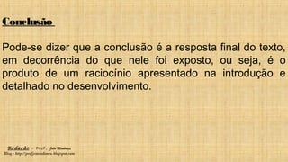 Redação – Prof. João Mendonça
Blog - http://profjcmendonca.blogspot.com
Conclusão
Pode-se dizer que a conclusão é a resposta final do texto,
em decorrência do que nele foi exposto, ou seja, é o
produto de um raciocínio apresentado na introdução e
detalhado no desenvolvimento.
 