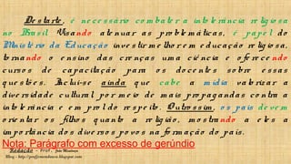 Redação – Prof. João Mendonça
Blog - http://profjcmendonca.blogspot.com
De starte , é ne ce ssário co m bate r a into le rância re lig io sa
no Brasil. Visando ate nuar as pro ble m áticas, é pape l do
Ministé rio da Educação inve stir m e lho r e m e ducação re lig io sa,
to rnando o e nsino das cre nças um a ciê ncia e o fe re ce ndo
curso s de capacitação para o s do ce nte s so bre e ssas
q ue stõ e s. Inclui-se ainda q ue cabe a m ídia valo riz ar a
dive rsidade cultural, po r m e io de m ais pro pag andas co ntra a
into le rância e e m pro l do re spe ito . O utro ssim , o s pais de ve m
o rie ntar o s filho s q uanto a re lig ião , m o stra ndo a e le s a
im po rtância do s dive rso s po vo s na fo rm ação do país.
Nota: Parágrafo com excesso de gerúndio
 