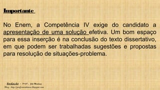 Redação – Prof. João Mendonça
Blog - http://profjcmendonca.blogspot.com
Importante
No Enem, a Competência IV exige do candidato a
apresentação de uma solução efetiva. Um bom espaço
para essa inserção é na conclusão do texto dissertativo,
em que podem ser trabalhadas sugestões e propostas
para resolução de situações-problema.
 