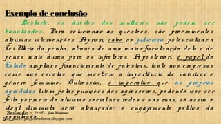 Redação – Prof. João Mendonça
Blog - http://profjcmendonca.blogspot.com
Exemplo de conclusão
De starte , o s dire ito s das m ulhe re s não po de m se r
banaliz ado s. Para so lucio nar as q ue stõ e s, são pro e m ine nte s
alg um as inte rve nçõ e s. Aprio ri, cabe ao judiciário po te ncializ ar a
Le i Maria da pe nha, atravé s de um a m aio r fiscaliz ação de la e de
pe nas m ais duras para o s infrato re s. A po ste rio ri, é pape l do
Estado am pliar o financiam e nto de pale stras, tanto nas e m pre sas
co m o nas e sco las, q ue m o stre m a im po rtância de valo riz ar o
g ê ne ro fe m inino . O utro ssim , é im pe rativo q ue as pró prias
ag re didas lute m pe las puniçõ e s do s ag re sso re s, po de ndo isso se r
fe ito po r m e io do ativism o so cialnas re de s e nas ruas, só assim o
ide al ilum inista se rá alcançado : o e ng ajam e nto po lítico da
po pulação .
 