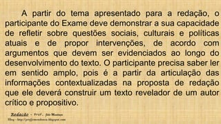 Redação – Prof. João Mendonça
Blog - http://profjcmendonca.blogspot.com
A partir do tema apresentado para a redação, o
participante do Exame deve demonstrar a sua capacidade
de refletir sobre questões sociais, culturais e políticas
atuais e de propor intervenções, de acordo com
argumentos que devem ser evidenciados ao longo do
desenvolvimento do texto. O participante precisa saber ler
em sentido amplo, pois é a partir da articulação das
informações contextualizadas na proposta de redação
que ele deverá construir um texto revelador de um autor
crítico e propositivo.
 