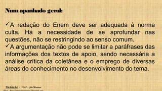 Redação – Prof. João Mendonça
Num apanhado geral:
A redação do Enem deve ser adequada à norma
culta. Há a necessidade de se aprofundar nas
questões, não se restringindo ao senso comum.
A argumentação não pode se limitar a paráfrases das
informações dos textos de apoio, sendo necessária a
análise crítica da coletânea e o emprego de diversas
áreas do conhecimento no desenvolvimento do tema.
 