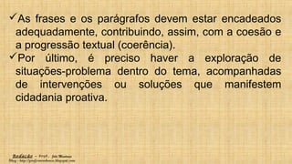 Redação – Prof. João Mendonça
Blog - http://profjcmendonca.blogspot.com
As frases e os parágrafos devem estar encadeados
adequadamente, contribuindo, assim, com a coesão e
a progressão textual (coerência).
Por último, é preciso haver a exploração de
situações-problema dentro do tema, acompanhadas
de intervenções ou soluções que manifestem
cidadania proativa.
 