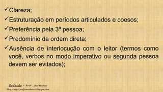 Redação – Prof. João Mendonça
Blog - http://profjcmendonca.blogspot.com
Clareza;
Estruturação em períodos articulados e coesos;
Preferência pela 3ª pessoa;
Predomínio da ordem direta;
Ausência de interlocução com o leitor (termos como
você, verbos no modo imperativo ou segunda pessoa
devem ser evitados);
 