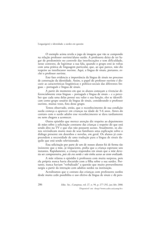 286
Lingua(gem) e identidade: a surdez em questão
Educ. Soc., Campinas, vol. 27, n. 94, p. 277-292, jan./abr. 2006
Disponível em <http://www.cedes.unicamp.br>
O exemplo acima revela o jogo de imagens que vão se compondo
na relação professor ouvinte/aluno surdo. A professora deixa de ter lu-
gar de predomínio no controle das interlocuções e tem dificuldade,
nesse contexto, de legitimar a sua fala, quando o grupo está às voltas
com uma prática de linguagem particular, que, ao que parece, não diz
respeito ao interlocutor ouvinte. Aqui, a língua de sinais, portanto, ex-
clui o professor ouvinte.
Este fato evidencia a importância da língua de sinais no processo
de construção da identidade. Assim, o papel do professor ouvinte é dis-
cutir as características lingüísticas e político-sociais das diferentes lín-
guas – português e língua de sinais.
A partir do momento em que os alunos começam a vivenciar di-
ferencialmente estas línguas – português e língua de sinais – e a perce-
ber que cada uma delas possui seu valor e sua função, eles se identifi-
cam como grupo usuário da língua de sinais, considerando o professor
ouvinte, muitas vezes, fora desse grupo.
Temos observado, então, que o reconhecimento de sua condição
surda começa a aparecer em crianças na idade de 5-6 anos. Antes do
contato com o surdo adulto esse reconhecimento se dava tardiamente
ou nem chegava a acontecer.
Outro episódio que merece atenção diz respeito ao depoimento
de mães sobre a solicitação constante das crianças a respeito do que está
sendo dito na TV e que elas não possuem acesso. Atualmente, os alu-
nos reivindicam muito mais de seus familiares uma explicação sobre o
diálogo presente em desenhos e novelas, em geral. Os alunos já com-
preendem a necessidade de uma tradução para a língua de sinais da-
quilo que está sendo televisionado.
Essa solicitação por parte de um de nossos alunos foi de forma tão
insistente que a mãe, já impaciente, pediu que a criança esperasse uns
instantes. Rapidamente, a criança respondeu em sinais que a mãe deve-
ria ser compreensiva, pois ela era surda e não tinha acesso ao texto oralizado.
A mãe relatou o episódio à professora com muita surpresa, pois
ela própria nunca havia discutido com a filha sobre a sua surdez. Por-
tanto, nunca haviam “verbalizado” a questão que muito provavelmente
surgiu a partir da interação com adultos surdos na instituição.
Acreditamos que o contato das crianças com professores surdos
desde muito cedo possibilita o uso efetivo da língua de sinais e dá pers-
 