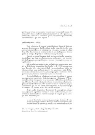 287Educ. Soc., Campinas, vol. 27, n. 94, p. 277-292, jan./abr. 2006
Disponível em <http://www.cedes.unicamp.br>
Zilda Maria Gesueli
pectivas de tornar-se um sujeito pertencente à comunidade surda. Os
alunos têm demonstrado um certo amadurecimento sobre questões de
identidade, aceitando-se como tais, apesar das inúmeras possibilidades
de ouvintização a que estão sujeitos.
(Re)conhecendo a surdez
Com a intenção de mostrar o significado da língua de sinais no
processo de construção da identidade surda, meu objetivo foi o de
apontar alguns indícios de mudança nas interações em sala de aula e
fora dela, decorrentes da sistematização do uso da língua de sinais a
partir da inserção do professor surdo nas interações diárias.
Garantir o uso da língua de sinais no contexto escolar parece pri-
mordial para que haja reconhecimento da surdez, pois é por intermé-
dio da linguagem que significamos o mundo e conseqüentemente nos
significamos.
Vale ressaltar que as interações, a relação com o outro, nem sem-
pre se dá de forma harmoniosa. Em Smolka et al. (1995) encontramos
uma discussão sobre a intersubjetividade – a constituição do sujeito nas
relações sociais –, na qual esses autores vão questionar a idéia de har-
monia na essência desse processo, já que oposições e confrontos fazem
parte do funcionamento mesmo de sujeitos em interação.
As possibilidades de relação eu-outro são complexas (e mesmo
entre parceiros, nem sempre simétricas), porque a linguagem é “desar-
rumada”, não é transparente e, na concepção bakhtiniana, polissêmica
e polifônica. Portanto, a discussão sobre o processo intersubjetivo im-
plica um aprofundamento sobre a constituição do sujeito na relação,
considerando que este não é dado, não está pronto, mas que ao interagir
se completa e se constrói na sua fala e na fala do outro.
As atividades lingüísticas decorrentes da interação em sala de
aula, sejam com o professor ouvinte ou com o professor surdo, são con-
seqüências da mediação do outro e dos jogos de imagem que as crian-
ças estão exercendo, pois
no embate das relações interlocutivas, a construção dos modos de ver o
mundo não é sempre harmônica. Ainda que os interlocutores possam com-
partilhar algumas de suas crenças, sempre se está reorganizando, pelos dis-
 