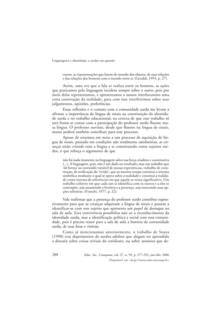 288
Lingua(gem) e identidade: a surdez em questão
Educ. Soc., Campinas, vol. 27, n. 94, p. 277-292, jan./abr. 2006
Disponível em <http://www.cedes.unicamp.br>
cursos, as representações que fazem do mundo dos objetos, de suas relações
e das relações dos homens com o mundo entre si. (Geraldi, 1993, p. 27).
Assim, uma vez que a fala se realiza entre os homens, as ações
que praticamos pela linguagem incidem sempre sobre o outro, pois por
meio delas representamos, e apresentamos a nossos interlocutores uma
certa construção da realidade, para com isso interferirmos sobre seus
julgamentos, opiniões, preferências.
Essas reflexões e o contato com a comunidade surda me levam a
afirmar a importância da língua de sinais na constituição da identida-
de surda e no trabalho educacional, na certeza de que esse trabalho só
terá frutos se contar com a participação do professor surdo fluente nes-
sa língua. O professor ouvinte, desde que fluente na língua de sinais,
muito poderá também contribuir para esse processo.
Apesar de estarmos em meio a um processo de aquisição de lín-
gua de sinais, pautado em condições não totalmente satisfatórias, as cri-
anças estão criando com a língua e se constituindo como sujeitos sur-
dos, o que reforça o argumento de que
não há nada imanente na linguagem salvo sua força criadora e constitutiva
(...). A linguagem, pois, não é um dado ou resultado; mas um trabalho que
‘dá forma’ ao conteúdo variável de nossas experiências, trabalho de cons-
trução, de retificação do ‘vivido’, que ao mesmo tempo constitui o sistema
simbólico mediante o qual se opera sobre a realidade e constitui a realida-
de como sistema de referências em que aquele se torna significativo. Um
trabalho coletivo em que cada um se identifica com os outros e a eles se
contrapõe, seja assumindo a história e a presença, seja exercendo suas op-
ções solitárias. (Franchi, 1977, p. 22)
Vale reafirmar que a presença do professor surdo contribui expres-
sivamente para que as crianças adquiram a língua de sinais e passem a
identificar-se com este sujeito que apresenta um papel de destaque na
sala de aula. Esta convivência possibilita não só o reconhecimento da
identidade surda, mas a identificação política e social com essa comuni-
dade, pois é preciso trazer para a sala de aula a história da comunidade
surda, de suas lutas e vitórias.
Como já mencionamos anteriormente, o trabalho de Souza
(1998) traz depoimentos de surdos adultos que alegam ter aprendido
a discutir sobre coisas triviais do cotidiano, ou sobre assuntos que de-
 