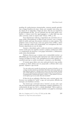 289Educ. Soc., Campinas, vol. 27, n. 94, p. 277-292, jan./abr. 2006
Disponível em <http://www.cedes.unicamp.br>
Zilda Maria Gesueli
pendiam de conhecimentos sistematizados, somente quando aprende-
ram a língua brasileira de sinais. Assim, por exemplo, uma moça sur-
da, depois de ter adquirido a língua de sinais, dizia de sua experiência
de aprendizagem da fala: “Eu era oralizada mas não tinha aquele voca-
bulário (...) parece meio frio, igual papagaio, (...) saber falar mas não
saber conversar, então eu repetia tudo” (Souza, 1998, p. 33).
Esses depoimentos indicam a importância da convivência de cri-
anças surdas, principalmente as filhas de pais ouvintes, com a comuni-
dade de surdos, para que elas possam constituir-se como sujeitos. Não
podemos correr o risco de que, como nos aponta Góes (1998), o aluno
venha a equivaler surdez com incapacidade, em conseqüência das insu-
ficientes experiências no uso de sinais.
Assumir a identidade surda é ainda um processo complexo para
muitos surdos pois isso significa assumir a própria condição de surdez
e o compromisso de pertencer a um grupo minoritário e, infelizmente,
ainda muito discriminado.
Podemos observar que o contato com a comunidade ouvinte e as
dificuldades que esta interação pode representar (em razão do desconhe-
cimento da língua de sinais e das conseqüências da surdez) podem vir a
contribuir para que os surdos reconheçam e assumam a sua identidade.
O contato quase diário com uma surda pós-locutiva (que perdeu
a audição na idade adulta) tem me propiciado a reflexão sobre essas
questões. Vejamos o que ela diz:
“Eu não tenho mais vontade de participar de reuniões de família, eu não
consigo entender nada do que eles falam. Eles falam tudo muito rápido, eu
pego algumas palavras e, quando tento checar com meu marido, percebo
que a minha dedução está completamente equivocada. Fico sem graça de fi-
car perguntando e pedindo para repetir, é chato! (...) Não adianta, eu já can-
sei de explicar que eu sou surda. Eles não entendem!”
O fato de ela ser oralizada e falar bem com o ouvinte parece não
favorecer sua condição de “surda”, o que, até certo ponto, dificulta sua
interação com familiares ouvintes.
Isso mostra que a interação com o “reverso”, ou seja, com o que
não sou (representado pelo grupo majoritário), também impulsiona o re-
conhecimento do que sou, isto é, a minha identidade.5
Não se pode ne-
gar que a comunidade ouvinte possui também o seu papel na construção
 