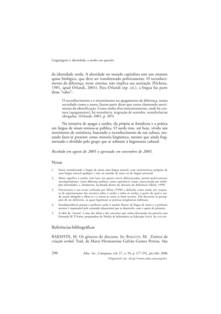290
Lingua(gem) e identidade: a surdez em questão
Educ. Soc., Campinas, vol. 27, n. 94, p. 277-292, jan./abr. 2006
Disponível em <http://www.cedes.unicamp.br>
da identidade surda. A alteridade no mundo capitalista tem um estatuto
quase biológico, que deve ser transformado politicamente. O reconheci-
mento da diferença, nesse sistema, não implica sua aceitação (Pêcheux,
1981, apud Orlandi, 2001). Para Orlandi (op. cit.), a língua faz parte
desse “valor”:
O reconhecimento e o investimento no apagamento da diferença, numa
sociedade como a nossa, fazem parte disso que estou chamando movi-
mento da identificação. Como tenho dito insistentemente, onde há cen-
sura (apagamento), há resistência, migração de sentidos, transferências
obrigadas. (Orlandi, 2001, p. 205)
Na tentativa de apagar a surdez, ela própria se fortaleceu e a prática
em língua de sinais tornou-se pública. O surdo tem, até hoje, vivido um
movimento de resistência, buscando o reconhecimento de sua cultura, ten-
tando fazer-se presente como minoria lingüística, mesmo que ainda frag-
mentado e dividido pelo grupo que se submete à hegemonia cultural.
Recebido em agosto de 2005 e aprovado em novembro de 2005.
Notas
1. Estou considerando a língua de sinais uma língua natural, com características próprias de
uma língua natural qualquer e não no sentido de inato ou de língua universal.
2. Skliar significa a surdez com base em quatro níveis diferenciados, porém politicamente
interdependentes: como diferença política, como experiência visual, caracterizada por múlti-
plas identidades, e, finalmente, localizada dentro do discurso da deficiência (Skliar, 1999).
3. Ouvintismo é um termo utilizado por Skliar (1998) e definido como sendo um conjun-
to de representações dos ouvintes sobre a surdez e sobre os surdos, a partir do qual o sur-
do estará obrigado a olhar-se e a narrar-se como se fosse ouvinte. Daí decorrem as percep-
ções do ser deficiente, as quais legitimam as práticas terapêuticas habituais.
4. Interdependência porque o professor surdo é usuário fluente da língua de sinais e o professor
ouvinte é responsável pelo conteúdo educacional que se desenvolve com o apoio do primeiro.
5. A idéia do “reverso” é uma das idéias e dos conceitos que venho discutindo em parceria com
Fernanda M. P. Freire, pesquisadora do Núcleo de Informática na Educação (NIED), da UNICAMP.
Referências bibliográficas
BAKHTIN, M. Os gêneros do discurso. In: BAKHTIN, M. Estética da
criação verbal. Trad. de Maria Hermantino Galvão Gomes Pereira. São
 