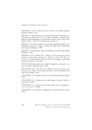 292
Lingua(gem) e identidade: a surdez em questão
Educ. Soc., Campinas, vol. 27, n. 94, p. 277-292, jan./abr. 2006
Disponível em <http://www.cedes.unicamp.br>
SANCHEZ, C.M. La educación de los sordos en un modelo bilíngüe.
Mérida: Ickonia, 1991.
SKLIAR, C. Uma perspectiva sócio-histórica sobre a psicologia e a
educação dos surdos. In: SKLIAR, C. (Org.). Educação e exclusão: abor-
dagens socioantropológicas em educação especial. Porto Alegre: Me-
diação, 1997. p. 105-153. (Cadernos de autoria, 2)
SKLIAR, C. Os estudos surdos em educação: problematizando a nor-
malidade. In: SKLIAR, C. (Org.). A surdez: um olhar sobre as diferenças.
Porto Alegre: Mediação, 1998.
SKLIAR, C. Atualidade da educação bilíngüe para surdos. Porto Alegre:
Mediação, 1999.
SMOLKA, A.L.B.; GÓES, M.C.; PINO, A. The constitution of the
subject: a persistent question. In: WERTSCH, J.V.; DEL RIO, P.;
ALVAREZ, A. Sociocultural studies of mind. Cambridge: Cambridge
University, 1995. p. 165-183.
SOUZA, R.M. Que palavra que te falta?: lingüística, educação e sur-
dez. São Paulo: Martins Fontes, 1998.
VYGOTSKY, L.S. The genesis of higher mental functions. In:
WERTSCH, J.V. (Org.). The concept of activity in Soviet psychology. Nova
York: M.S. Sharpe, 1981.
VYGOTSKY, L.S. Formação social da mente. São Paulo: Martins Fontes,
1984.
VYGOTSKY, L.S. Fundamentos de defectologia. Havana: Pueblo y
Educación, 1989a.
VYGOTSKY, L.S. Concrete human psychology. Soviet Psychology, v.
2, n. 27, p. 53-77, 1989b.
VYGOTSKY, L.S. Pensamento e linguagem. São Paulo: Martins Fontes,
1993.
 