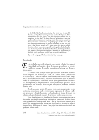 278
Lingua(gem) e identidade: a surdez em questão
Educ. Soc., Campinas, vol. 27, n. 94, p. 277-292, jan./abr. 2006
Disponível em <http://www.cedes.unicamp.br>
to the field of deaf studies, considering that in the case of deaf chil-
dren the privileged interaction partner is another deaf person. Most
students have their first contact with this language in schools and in-
stitutions for the deaf. We have observed advantages when deaf
teachers take over classroom teaching: one is that students are able to
develop narrative constructions in sign language; another one is that
this experience enables them to perceive themselves as deaf, and con-
struct a deaf identity as early as 5-7 years., when they take on and dif-
ferentiate roles in interaction, especially with regard to the deaf teacher
and the hearing teacher. In the field of deafness, the bilingual educa-
tion approach anticipates deaf people’s awareness of the meaning of
deafness, which until quite recently was occurred in adulthood.
Key words: Language. Deafness. Identity. Sign language.
Introdução
ste trabalho pretende discutir aspectos da relação linguagem/
identidade enfocando a área da surdez, a qual tem se consti-
tuído no campo de minha atuação profissional no decorrer
desses anos.
O contato com crianças surdas pré-escolares no Centro de Estu-
dos e Pesquisas em Reabilitação “Prof. Dr. Gabriel Porto”, pertencente
à Faculdade de Ciências Médicas da Universidade Estadual de Campi-
nas – Brasil (doravante CEPRE), suscitou meu interesse para as possibili-
dades de construção da identidade surda, principalmente em decorrên-
cia da implantação da proposta de educação bilíngüe que teve início
por volta do ano de 1991, marcada pela inserção do professor surdo na
sala de aula.
Tendo passado pelas diferentes correntes educacionais como
oralismo e comunicação total, o CEPRE iniciou o processo de reflexão e ade-
são ao ensino bilíngüe buscando a oficialização da língua de sinais em
sala de aula, privilegiando o papel do professor surdo neste processo.
Essa abordagem traz, fundamentalmente, uma nova concepção
de surdez, que implica mudanças ideológicas, rompendo de fato com a
concepção oralista e em grande parte com os sistemas da comunicação
total, que não propiciaram alterações significativas no que se refere à
importância da língua de sinais e ao papel da comunidade surda no
processo educacional.
 