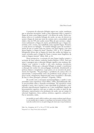 279Educ. Soc., Campinas, vol. 27, n. 94, p. 277-292, jan./abr. 2006
Disponível em <http://www.cedes.unicamp.br>
Zilda Maria Gesueli
A proposta de educação bilíngüe sugere-nos, então, mudanças
que se mostram necessárias, sendo a mais importante delas o respeito à
língua de sinais como língua natural1
e de direito do surdo. Outra mu-
dança refere-se à condição bilíngüe do surdo, ou seja, ele deverá ter
acesso à língua de sinais por meio do contato com a comunidade surda
(dado o fato de 95% dos surdos serem filhos de pais ouvintes e adqui-
rirem tardiamente a língua de sinais), possibilitando que a língua ma-
joritária, oral e escrita, seja trabalhada como segunda língua. Portanto,
o surdo deverá ser bilíngüe. “O modelo bilíngüe parte do reconheci-
mento de que os surdos estão em contato com duas línguas e que uma
destas línguas é a língua de sinais” (Sanchez, 1991, p. 4). E “quando o
bilingüismo afirma que as línguas de sinais dos surdos são línguas na-
turais, reivindica para a Língua de Sinais o mesmo status lingüístico de
todas as línguas naturais” (idem, ibid., p. 6).
Nessa perspectiva, a aceitação de uma língua implica sempre a
aceitação de uma cultura, conforme lembra Behares (1993). Para este
autor, a passagem para a educação bilíngüe significa uma mudança ide-
ológica com respeito à surdez e não uma mudança meramente
metodológica. Afirma que a educação bilíngüe se propõe a transformar
a educação dos surdos em uma pedagogia socializada, abandonando as
práticas clínicas e terapêuticas, o que parece vir ao encontro do pensa-
mento de Vygotsky: “Na psicologia, o problema da criança deve ser
apresentado e compreendido como um problema social, porque o as-
pecto social, antigamente diagnosticado como secundário e derivado,
de fato é o fator principal e primário” (Vygotsky, 1989a).
De acordo com a concepção socioantropológica, a surdez é com-
preendida como experiência visual (Skliar, 1999), desestabilizando idéi-
as preconcebidas sobre a chamada normalidade. Tal experiência visual,
segundo o autor, não é restrita a uma capacidade de produção e com-
preensão especificamente lingüística ou a uma modalidade singular de
processamento cognitivo, mas que se traduz em todos os tipos de sig-
nificações, representações e/ou produções do surdo, seja no campo in-
telectual, lingüístico, ético, estético, artístico, cognitivo, cultural etc.2
Faz-se necessário, então,
um modelo no qual o déficit auditivo não cumpra nenhum papel relevan-
te, um modelo que se origine e se justifique nas interações normais e habi-
tuais dos surdos entre si, no qual a língua de sinais seja o traço fundamen-
 
