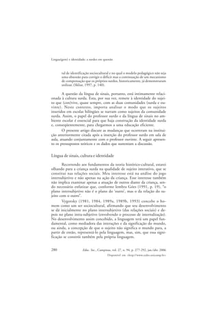 280
Lingua(gem) e identidade: a surdez em questão
Educ. Soc., Campinas, vol. 27, n. 94, p. 277-292, jan./abr. 2006
Disponível em <http://www.cedes.unicamp.br>
tal de identificação sociocultural e no qual o modelo pedagógico não seja
uma obsessão para corrigir o déficit mas a continuação de um mecanismo
de compensação que os próprios surdos, historicamente, já demonstraram
utilizar. (Skliar, 1997, p. 140).
A questão da língua de sinais, portanto, está intimamente relaci-
onada à cultura surda. Esta, por sua vez, remete à identidade do sujei-
to que (con)vive, quase sempre, com as duas comunidades (surda e ou-
vinte). Neste contexto, importa analisar o modo que os sujeitos
inseridos em escolas bilíngües se narram como sujeitos da comunidade
surda. Assim, o papel do professor surdo e da língua de sinais no am-
biente escolar é essencial para que haja construção da identidade surda
e, conseqüentemente, para chegarmos a uma educação eficiente.
O presente artigo discute as mudanças que ocorreram na institui-
ção anteriormente citada após a inserção do professor surdo em sala de
aula, atuando conjuntamente com o professor ouvinte. A seguir apresen-
to os pressupostos teóricos e os dados que sustentam a discussão.
Língua de sinais, cultura e identidade
Recorrendo aos fundamentos da teoria histórico-cultural, estarei
olhando para a criança surda na qualidade de sujeito interativo, que se
constitui nas relações sociais. Meu interesse está na análise do jogo
intersubjetivo e não apenas na ação da criança. Esse interesse também
não implica examinar apenas a atuação de outros diante da criança, sen-
do necessário enfatizar que, conforme lembra Góes (1991, p. 19), “o
plano intersubjetivo não é o plano do ‘outro’, mas o da relação do su-
jeito com o outro”.
Vygotsky (1981, 1984, 1989a, 1989b, 1993) concebe o ho-
mem como um ser sociocultural, afirmando que seu desenvolvimento
se dá inicialmente no plano intersubjetivo (das relações sociais) e de-
pois no plano intra-subjetivo (envolvendo o processo de internalização).
No desenvolvimento assim concebido, a linguagem terá um papel fun-
damental, como mediadora das interações e da significação do mundo,
ou ainda, a concepção de que o sujeito não significa o mundo para, a
partir de então, representá-lo pela linguagem, mas, sim, que essa signi-
ficação se constrói também pela própria linguagem.
 
