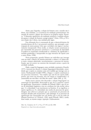 281Educ. Soc., Campinas, vol. 27, n. 94, p. 277-292, jan./abr. 2006
Disponível em <http://www.cedes.unicamp.br>
Zilda Maria Gesueli
Assim, para Vygotsky, a relação do homem com o mundo não é
direta, mas mediada, e as ocorrências de mediação primeiramente vão
emergir de outrem e depois vão orientar-se ao próprio sujeito. Portan-
to, “a dimensão significativa da mediação semiótica é também afirma-
da quanto à relação do homem consigo próprio” (Góes, 1994, p. 95) e
essa relação não é direta, mas mediada pelo signo.
Esta afirmação leva à constatação de que o desenvolvimento do
reconhecimento do Eu é um processo semiótico, que pressupõe a par-
ticipação de outras pessoas (visto que a atividade com signos é necessa-
riamente interpessoal). Desse modo, as relações sociais constituem-se
por intermédio dos processos semióticos e a construção da identidade
só poderá ser examinada considerando-se a dinâmica de significados e
sentidos produzidos e interpretados no jogo interativo do sujeito com
o outro (Góes, 1998).
Nesta proposição, quando falamos em indivíduo que interage
com seu meio e absorve de maneira particular a cultura e os valores des-
se meio, estamos admitindo, necessariamente, o processo de interna-
lização, que irá ocorrer no contexto das interações sociais, a partir da
atividade mediada.
Dado o papel da linguagem como atividade constitutiva (Franchi,
1977), interessa-nos discutir a relação língua(gem)/identidade, enten-
dendo que o sujeito se constitui como tal à medida que interage com os
outros. Parafraseando Geraldi (1996), a língua e o sujeito constituem-se
nos processos interativos. “Isto implica que não há um sujeito dado,
pronto, que entra em interação, mas um sujeito se completando e se
construindo nas suas falas e nas falas dos outros” (idem, ibid., p. 19).
Ainda outros autores têm discutido a relação língua(gem) na
construção da identidade, destacando-se que ela se constitui a partir
da significação. Destacamos o trabalho de Orlandi (2001), que ao tra-
tar da identidade lingüística vista no cotidiano da vida escolar releva
que: 1) a identidade é um movimento na história; 2) ao significar, o
sujeito significa-se; 3) a identidade não resulta de processos de apren-
dizagem, mas refere-se a posições que se constituem em processos de
memória afetados pelo inconsciente e pela ideologia; 4) os processos de
significação são constituídos por um deslize que se dá em redes de
filiações históricas (cf. Pêcheux, 1983, apud Orlandi, 2001), sendo,
desse modo, ao mesmo tempo, repetição e deslocamento.
 