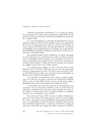 282
Lingua(gem) e identidade: a surdez em questão
Educ. Soc., Campinas, vol. 27, n. 94, p. 277-292, jan./abr. 2006
Disponível em <http://www.cedes.unicamp.br>
Estaremos nos detendo nas afirmações 2 e 3, as quais nos interes-
sam na perspectiva do sujeito surdo, especialmente aqueles filhos de pais
ouvintes, levando em conta que o interlocutor privilegiado da criança sur-
da é o próprio surdo.
Se o tema da linguagem na construção da identidade deve ser con-
siderado no processo educacional de qualquer sujeito, mais significativo
ele se torna na questão da surdez, pois em razão do uso da língua de
sinais a criança surda filha de pais ouvintes, possivelmente, terá poucas
oportunidades de usar significativamente essa língua. Em outras palavras,
as possibilidades de aquisição da língua de sinais estarão restritas ao con-
tato com a comunidade surda.
Essa aquisição poderá ocorrer tardiamente, na relação com iguais
na escola especial ou em instituições para surdos ou ainda no contato
com a comunidade surda (nas igrejas e nas associações de surdos). A
criança surda filha de pais surdos (o que se constitui em uma pequena
minoria) poderá adquirir a língua de sinais na interação com seus pa-
res, análogo ao que ocorre com a criança ouvinte.
Se o vínculo entre a língua e a vida é tão forte como nos diz
Bakhtin (1952-1953/1992), afirmando que por meio dos enunciados
concretos a língua penetra na vida e vice-versa, o que acontecerá à crian-
ça surda filha de pais ouvintes, que costuma ter pouca participação nas
práticas sociais mediadas pela língua de sinais?
Se ao significar nos significamos, isto é, sujeito e sentido configu-
ram-se e é nisso que consistem os processos de identificação (Orlandi,
2001), como os surdos filhos de pais ouvintes estarão construindo a
identidade surda se estes não possuem acesso à língua de sinais?
Se identidade não resulta de processos de aprendizagem, mas
constitui-se em um movimento na história, como os surdos estão sig-
nificando o mundo? Será que eles estão sendo inseridos nesse jogo en-
tre a língua e a história que nos leva a produzir sentidos e, conseqüen-
temente, a nos constituirmos como sujeitos?
De acordo com Souza (1998), mesmo os surdos oralizados pas-
sam a fazer uma leitura de mundo somente a partir do uso da língua
de sinais e, antes disso, suas possibilidades de participar ativamente
com e na comunidade ouvinte são bastante reduzidas. Disso decorre
uma identidade “fragmentada”: o surdo que não domina a língua de
sinais não se identifica com o grupo de surdos, tampouco se identifica
 