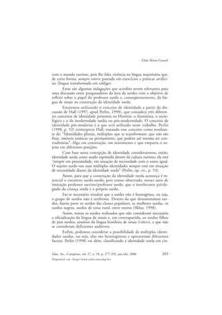 283Educ. Soc., Campinas, vol. 27, n. 94, p. 277-292, jan./abr. 2006
Disponível em <http://www.cedes.unicamp.br>
Zilda Maria Gesueli
com o mundo ouvinte, pois lhe falta vivência na língua majoritária que,
de certa forma, sempre esteve pautada em exercícios e práticas artifici-
ais (língua transformada em código).
Estas são algumas indagações que acredito serem relevantes para
uma discussão entre pesquisadores da área da surdez com o objetivo de
refletir sobre o papel do professor surdo e, conseqüentemente, da lín-
gua de sinais na construção da identidade surda.
Estaremos utilizando o conceito de identidade a partir da dis-
cussão de Hall (1997, apud Perlin, 1998), que considera três diferen-
tes conceitos de identidade presentes na História: o iluminista, o socio-
lógico e o da modernidade tardia ou pós-modernidade. O conceito de
identidade pós-moderna é o que será utilizado neste trabalho. Perlin
(1998, p. 52) reinterpreta Hall, tratando esse conceito como resultan-
te de: “Identidades plurais, múltiplas; que se transformam, que não são
fixas, imóveis estáticas ou permanentes, que podem até mesmo ser con-
traditórias”. Algo em construção, em movimento e que empurra o su-
jeito em diferentes posições.
Com base nesta concepção de identidade consideraremos, então,
identidade surda como sendo reprimida dentro da cultura ouvinte; ela está
“sempre em proximidade, em situação de necessidade com o outro igual.
O sujeito surdo nas suas múltiplas identidades sempre está em situação
de necessidade diante da identidade surda” (Perlin, op. cit., p. 53).
Assim, para que a construção da identidade surda aconteça é es-
sencial o encontro surdo-surdo, pois temos observado, nesses anos de
interação professor ouvinte/professor surdo, que o interlocutor privile-
giado da criança surda é o próprio surdo.
Faz-se necessário ressaltar que a surdez não é homogênea, ou seja,
o grupo de surdos não é uniforme. Dentro do que denominamos sur-
dos, fazem parte os surdos das classes populares, as mulheres surdas, os
surdos negros, surdos de zona rural, entre outros (Skliar, 1998).
Assim, temos os surdos oralizados que não consideram necessária
a oficialização da língua de sinais e, em contrapartida, os surdos filhos
de pais surdos, usuários da língua brasileira de sinais (LIBRAS), e que não
se consideram deficientes auditivos.
Enfim, podemos considerar a possibilidade de múltiplas identi-
dades surdas, ou seja, elas são heterogêneas e apresentam diferentes
facetas. Perlin (1998) vai além, classificando a identidade surda em cin-
 