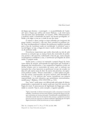 285Educ. Soc., Campinas, vol. 27, n. 94, p. 277-292, jan./abr. 2006
Disponível em <http://www.cedes.unicamp.br>
Zilda Maria Gesueli
da língua que domina – o português – e as possibilidades de “tradu-
ção” para a língua que utiliza com menor fluência – a de sinais (para
uma discussão mais aprofundada, ver Gesueli, 1998). Diferentemente,
o professor surdo é considerado um expert, um locutor privilegiado, ca-
bendo a ele julgar o certo ou o errado no uso dos sinais.
É comum o aluno corrigir os sinais utilizados por integrantes do
grupo (surdos e ouvintes) e, não raro, fazer consultas ao professor sur-
do. Essa interdependência4
evidente dos professores também contribui
para o fato de o professor surdo ser considerado “a referência” para o
uso da língua; ou seja, a língua de sinais é tarefa e esfera de competên-
cia do professor surdo.
Ocorrências importantes que tenho observado na sala de aula
mostram as correções que as crianças fazem dos enunciados da profes-
sora ouvinte e dos parceiros, reafirmando o fato de que, numa situação
sociolingüística semelhante a essa, o interlocutor privilegiado do aluno
surdo é o próprio surdo.
Sendo assim, a criança vai tomando a própria língua de sinais
como objeto de atenção, participando de negociações que focalizam a
adequação dos interlocutores, e sua competência lingüística evolui em
íntima relação com os enunciados do outro, que se realizam nas
interações face a face (parceiros ou professora) ou que são ecoados no
dizer de cada sujeito (ecos do dizer de outros não presentes, em especi-
al do professor surdo). “Nossos enunciados (...) estão repletos de pala-
vras dos outros, caracterizadas, em graus variáveis, pela alteridade ou
assimilação. (...) As palavras dos outros introduzem sua própria
expressividade, seu tom valorativo, que assimilamos, reestruturamos,
modificamos” (Bakhtin, 1952-1953/1992, p. 313).
Esse “outro” surdo passa a ser diferenciado pelo grupo de alunos,
propiciando a constituição do sujeito surdo por meio do exercício da
língua de sinais. É nesse processo de legitimação da língua que a iden-
tidade se constrói. Veja-se, como exemplo, o seguinte episódio:
“Após o intervalo, os alunos entraram para a sala e sentaram-se à mesa de
trabalho. A professora ouvinte tenta chamar a atenção dos alunos em vão,
que continuam em intensa interação. Considerando a possibilidade de o
conteúdo escolar não ser de interesse das crianças, a professora ouvinte
procura entrar na conversa e os alunos sinalizam sugerindo que ela espere
alguns momentos: afinal encontravam-se muito ocupados!”
 