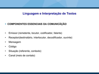 Linguagem e Interpretação de Textos
 COMPONENTES ESSENCIAIS DA COMUNICÃÇÃO
• Emissor (remetente, locutor, codificador, falante)
• Receptor(destinatário, interlocutor, decodificador, ouvinte)
• Mensagem
• Código
• Situação (referente, contexto)
• Canal (meio de contato)
 