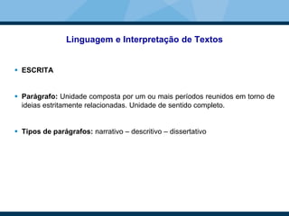 Linguagem e Interpretação de Textos
 ESCRITA
 Parágrafo: Unidade composta por um ou mais períodos reunidos em torno de
ideias estritamente relacionadas. Unidade de sentido completo.
 Tipos de parágrafos: narrativo – descritivo – dissertativo
 