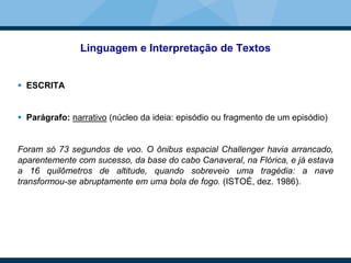 Linguagem e Interpretação de Textos
 ESCRITA
 Parágrafo: narrativo (núcleo da ideia: episódio ou fragmento de um episódio)
Foram só 73 segundos de voo. O ônibus espacial Challenger havia arrancado,
aparentemente com sucesso, da base do cabo Canaveral, na Flórica, e já estava
a 16 quilômetros de altitude, quando sobreveio uma tragédia: a nave
transformou-se abruptamente em uma bola de fogo. (ISTOÉ, dez. 1986).
 