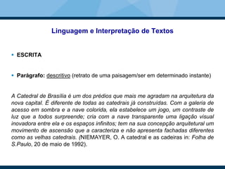 Linguagem e Interpretação de Textos
 ESCRITA
 Parágrafo: descritivo (retrato de uma paisagem/ser em determinado instante)
A Catedral de Brasília é um dos prédios que mais me agradam na arquitetura da
nova capital. É diferente de todas as catedrais já construídas. Com a galeria de
acesso em sombra e a nave colorida, ela estabelece um jogo, um contraste de
luz que a todos surpreende; cria com a nave transparente uma ligação visual
inovadora entre ela e os espaços infinitos; tem na sua concepção arquitetural um
movimento de ascensão que a caracteriza e não apresenta fachadas diferentes
como as velhas catedrais. (NIEMAYER, O. A catedral e as cadeiras in: Folha de
S.Paulo, 20 de maio de 1992).
 