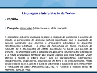 Linguagem e Interpretação de Textos
 ESCRITA
 Parágrafo: dissertativo (ideia-núcleo ou ideia principal)
A sociedade industrial moderna destruiu a imagem de coerência e estética da
cidade. A persistência do discurso cultural identificado com a qualidade do
entorno construído que permitia a progressiva articulação de diferentes
manifestações artísticas – a praça da Annunziata no centro medieval de
Florenza ou a coexistência de estilos sucessivos na praça São Marcos de
Veneza -, se desintegra ante a extensão da agressiva volumetria das edificações
e a nítida segregação territorial dos grupos sociais que nela habitam. Quem
planeja e realiza a cidade atual? São os especuladores, empresários,
incorporadores, engenheiros, proprietários de terra e os desamparados. Resta
pouco espaço para o Estado e para os urbanistas e projetistas que representam
a vanguarda do saber profissional.(SEGRE, R. Havana: o resgate social da
memória, 1992, p. 102).
 