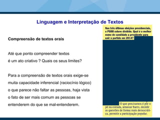 Linguagem e Interpretação de Textos
Compreensão de textos orais
Até que ponto compreender textos
é um ato criativo ? Quais os seus limites?
Para a compreensão de textos orais exige-se
muita capacidade inferencial (raciocínio lógico)
o que parece não faltar as pessoas, haja vista
o fato de ser mais comum as pessoas se
entenderem do que se mal-entenderem.
 