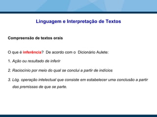 Linguagem e Interpretação de Textos
Compreensão de textos orais
O que é inferência? De acordo com o Dicionário Aulete:
1. Ação ou resultado de inferir
2. Raciocínio por meio do qual se conclui a partir de indícios
3. Lóg. operação intelectual que consiste em estabelecer uma conclusão a partir
das premissas de que se parte.
 