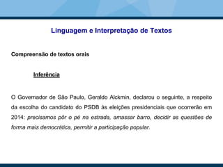 Linguagem e Interpretação de Textos
Compreensão de textos orais
Inferência
O Governador de São Paulo, Geraldo Alckmin, declarou o seguinte, a respeito
da escolha do candidato do PSDB às eleições presidenciais que ocorrerão em
2014: precisamos pôr o pé na estrada, amassar barro, decidir as questões de
forma mais democrática, permitir a participação popular.
 