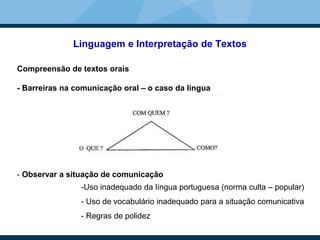 Linguagem e Interpretação de Textos
Compreensão de textos orais
- Barreiras na comunicação oral – o caso da língua
- Observar a situação de comunicação
-Uso inadequado da língua portuguesa (norma culta – popular)
- Uso de vocabulário inadequado para a situação comunicativa
- Regras de polidez
 