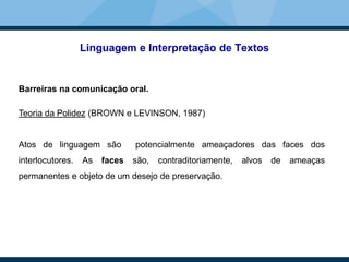 Linguagem e Interpretação de Textos
Barreiras na comunicação oral.
Teoria da Polidez (BROWN e LEVINSON, 1987)
Atos de linguagem são potencialmente ameaçadores das faces dos
interlocutores. As faces são, contraditoriamente, alvos de ameaças
permanentes e objeto de um desejo de preservação.
 