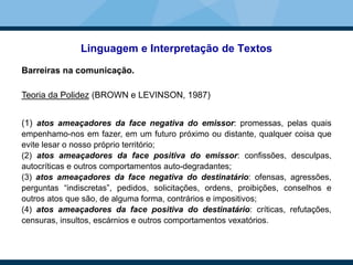 Linguagem e Interpretação de Textos
Barreiras na comunicação.
Teoria da Polidez (BROWN e LEVINSON, 1987)
(1) atos ameaçadores da face negativa do emissor: promessas, pelas quais
empenhamo-nos em fazer, em um futuro próximo ou distante, qualquer coisa que
evite lesar o nosso próprio território;
(2) atos ameaçadores da face positiva do emissor: confissões, desculpas,
autocríticas e outros comportamentos auto-degradantes;
(3) atos ameaçadores da face negativa do destinatário: ofensas, agressões,
perguntas “indiscretas”, pedidos, solicitações, ordens, proibições, conselhos e
outros atos que são, de alguma forma, contrários e impositivos;
(4) atos ameaçadores da face positiva do destinatário: críticas, refutações,
censuras, insultos, escárnios e outros comportamentos vexatórios.
 