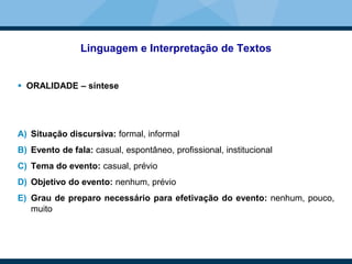 Linguagem e Interpretação de Textos
 ORALIDADE – síntese
A) Situação discursiva: formal, informal
B) Evento de fala: casual, espontâneo, profissional, institucional
C) Tema do evento: casual, prévio
D) Objetivo do evento: nenhum, prévio
E) Grau de preparo necessário para efetivação do evento: nenhum, pouco,
muito
 