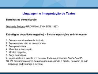 Linguagem e Interpretação de Textos
Barreiras na comunicação.
Teoria da Polidez (BROWN e LEVINSON, 1987)
Estratégias de polidez (negativa) – Evitam imposições ao interlocutor
1. Seja convencionalmente indireto.
2. Seja evasivo, não se comprometa.
3. Seja pessimista.
4. Minimize a imposição.
5. Mostre respeito.
6. Peça desculpas.
7. Impessoalize o falante e o ouvinte. Evite os pronomes "eu" e "você".
10. Vá diretamente como se estivesse assumindo o débito, ou como se não
estivesse endividando o ouvinte.
 