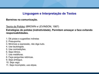 Linguagem e Interpretação de Textos
Barreiras na comunicação.
Teoria da Polidez (BROWN e LEVINSON, 1987)
Estratégias de polidez (indiretividade). Permitem ameaçar a face evitando
responsabilidades.
1. Dê pistas e sugestões indiretas
2. Presuponha.
3. Minimize a expressão, não diga tudo.
4. Use tautologias.
5. Use contradições.
6. Seja irônico.
7. Use metáforas.
8. Faça perguntas retóricas.
9. Seja ambíguo.
10. Seja vago.
11. Seja incompleto, use elipse.
 