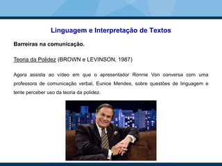 Linguagem e Interpretação de Textos
Barreiras na comunicação.
Teoria da Polidez (BROWN e LEVINSON, 1987)
Agora assista ao vídeo em que o apresentador Ronnie Von conversa com uma
professora de comunicação verbal, Eunice Mendes, sobre questões de linguagem e
tente perceber uso da teoria da polidez.
 
