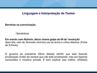 Linguagem e Interpretação de Textos
Barreiras na comunicação.
- Semânticas
Em evento com Alckmin, Aécio chama golpe de 64 de 'revolução'
Após fala, neto de Tancredo minimiza uso do termo e critica ditadura. (Folha
de S.Paulo)
O governo da presidente Dilma detesta admitir que está fazendo
privatização. Então diz sempre que não está privatizando, mas sim fazendo
concessões à iniciativa privada. É bom explicar isso melhor. (OGlobo)
 