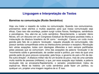 Linguagem e Interpretação de Textos
Barreiras na comunicação (Ruído Semântico)
Hoje vou tratar a respeito de ruídos na comunicação. Quando nos comunicamos,
precisamos estar atentos a muitos aspectos para que nossa comunicação seja
eficaz. Caso isso não aconteça, podem surgir ruídos físicos, fisiológicos, semânticos
e psicológicos. Vou ater-me ao ruído semântico. Recentemente, o senador Aécio
Neves, em um discurso em um Congresso Estadual de Municípios paulistas tratou a
instauração da ditadura brasileira de 64 como ‘ revolução’. Causou um ruído muito
grande pelo fato de a palavra ‘revolução’, naquela situação de comunicação, não
possuir sentido compartilhado entre os interlocutores (emissor e receptor). Revolução
tem várias acepções, todas com ideologias diferentes e nem sempre partilhadas
pelas pessoas que se comunicam. Uma das acepções da palavra ‘revolução’ é de
“movimento súbito e generalizado, de caráter social e político, por meio do qual uma
grande parte do povo procura conquistar, pela força, o governo do país a fim de dar-
lhe outra direção”. A ditadura militar não foi um levante do povo, mas de uma camada
muito restrita de pessoas (militares), o que, por essa acepção aqui tratada, a palavra
revolução não se encaixaria.Rapidamente, o senador, presidenciável, tratou de
explicar-se. Moral da história: um ruído semântico pode fazer um político, ou
qualquer um, projetar uma imagem negativa de si. É isso.
 