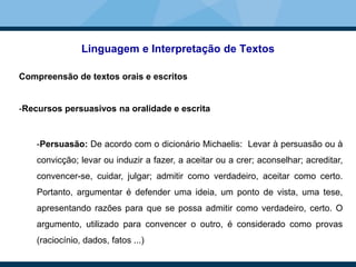 Linguagem e Interpretação de Textos
Compreensão de textos orais e escritos
-Recursos persuasivos na oralidade e escrita
-Persuasão: De acordo com o dicionário Michaelis: Levar à persuasão ou à
convicção; levar ou induzir a fazer, a aceitar ou a crer; aconselhar; acreditar,
convencer-se, cuidar, julgar; admitir como verdadeiro, aceitar como certo.
Portanto, argumentar é defender uma ideia, um ponto de vista, uma tese,
apresentando razões para que se possa admitir como verdadeiro, certo. O
argumento, utilizado para convencer o outro, é considerado como provas
(raciocínio, dados, fatos ...)
 