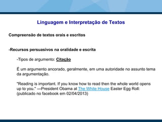 Linguagem e Interpretação de Textos
Compreensão de textos orais e escritos
-Recursos persuasivos na oralidade e escrita
-Tipos de argumento: Citação
É um argumento ancorado, geralmente, em uma autoridade no assunto tema
da argumentação.
"Reading is important. If you know how to read then the whole world opens
up to you." —President Obama at The White House Easter Egg Roll:
(publicado no facebook em 02/04/2013)
 